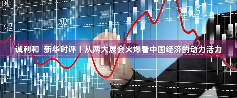 诚利和  新华时评丨从两大展会火爆看中国经济的动力活力