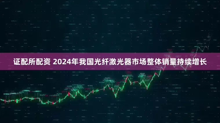 证配所配资 2024年我国光纤激光器市场整体销量持续增长