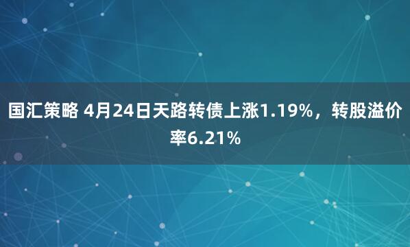 国汇策略 4月24日天路转债上涨1.19%，转股溢价率6.21%