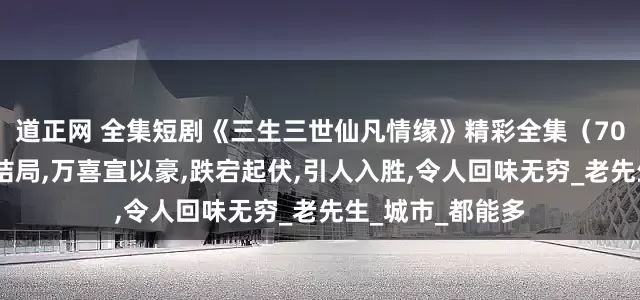 道正网 全集短剧《三生三世仙凡情缘》精彩全集（70集）,完整版大结局,万喜宣以豪,跌宕起伏,引人入胜,令人回味无穷_老先生_城市_都能多