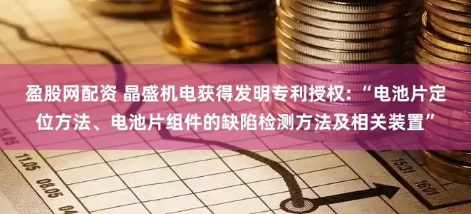 盈股网配资 晶盛机电获得发明专利授权: “电池片定位方法、电池片组件的缺陷检测方法及相关装置”