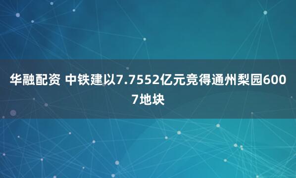 华融配资 中铁建以7.7552亿元竞得通州梨园6007地块