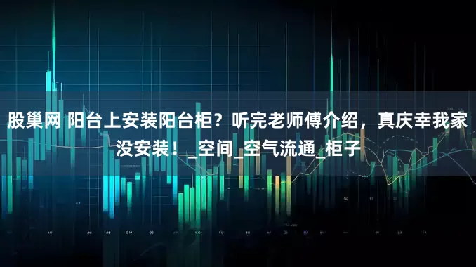 股巢网 阳台上安装阳台柜？听完老师傅介绍，真庆幸我家没安装！_空间_空气流通_柜子