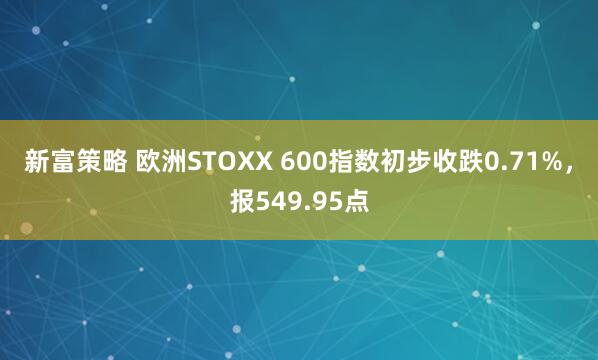 新富策略 欧洲STOXX 600指数初步收跌0.71%，报549.95点