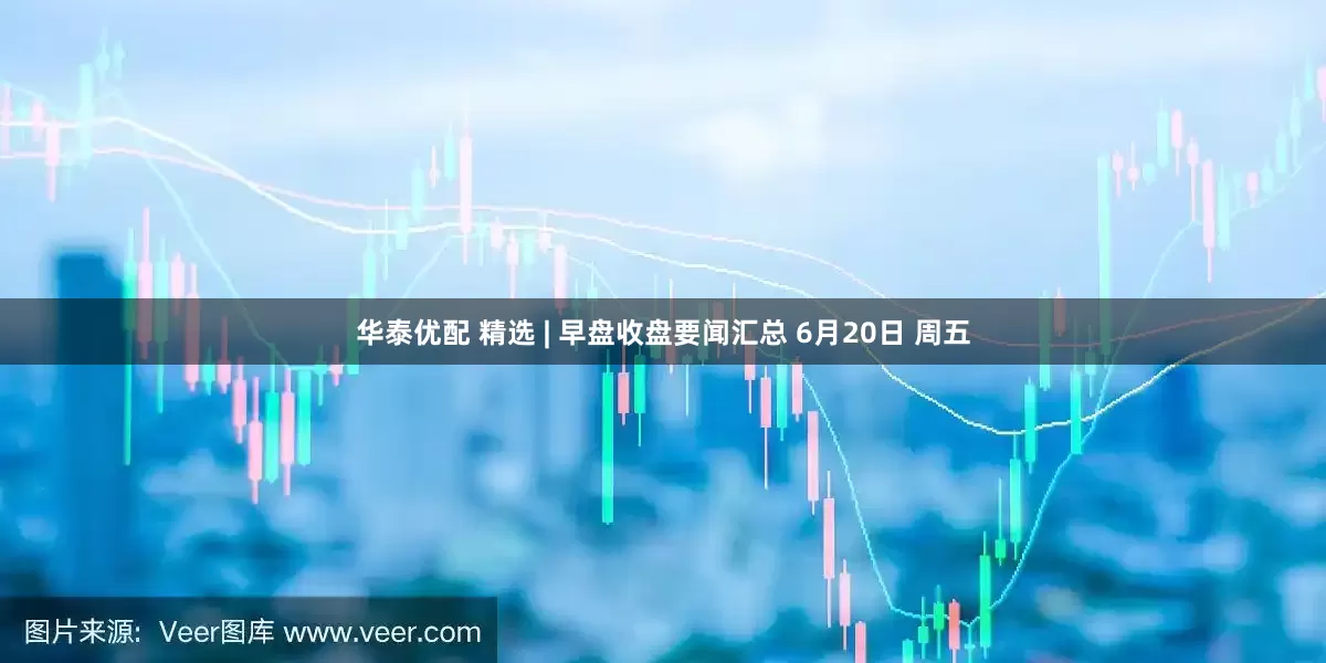 华泰优配 精选 | 早盘收盘要闻汇总 6月20日 周五