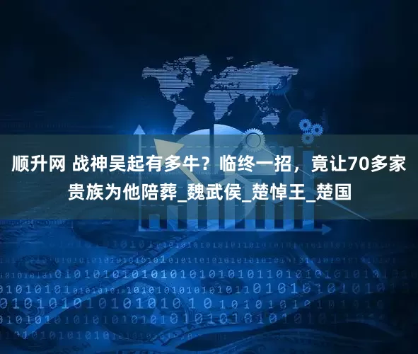 顺升网 战神吴起有多牛？临终一招，竟让70多家贵族为他陪葬_魏武侯_楚悼王_楚国