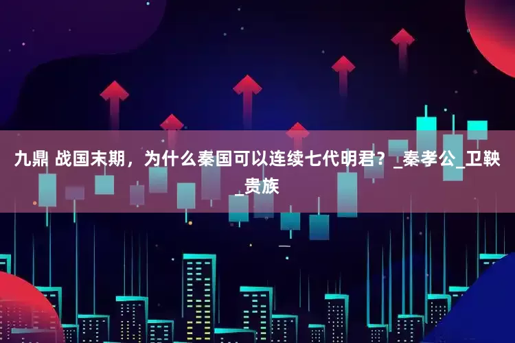 九鼎 战国末期，为什么秦国可以连续七代明君？_秦孝公_卫鞅_贵族