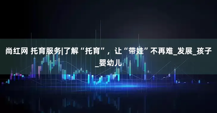 尚红网 托育服务|了解“托育”，让“带娃”不再难_发展_孩子_婴幼儿