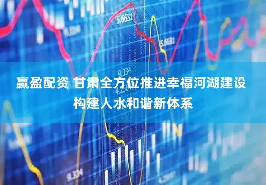 赢盈配资 甘肃全方位推进幸福河湖建设 构建人水和谐新体系