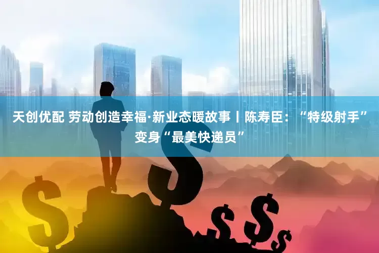 天创优配 劳动创造幸福·新业态暖故事丨陈寿臣：“特级射手”变身“最美快递员”