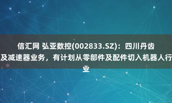 信汇网 弘亚数控(002833.SZ)：四川丹齿涉及减速器业务，有计划从零部件及配件切入机器人行业
