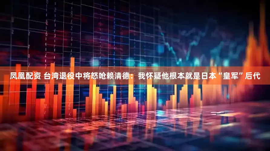 凤凰配资 台湾退役中将怒呛赖清德：我怀疑他根本就是日本“皇军”后代