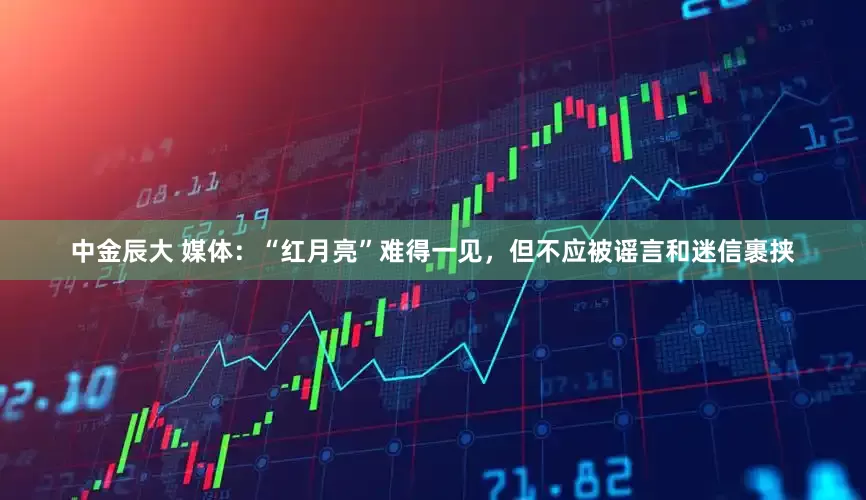 中金辰大 媒体：“红月亮”难得一见，但不应被谣言和迷信裹挟