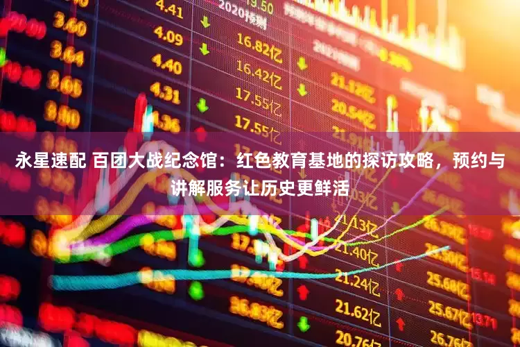 永星速配 百团大战纪念馆：红色教育基地的探访攻略，预约与讲解服务让历史更鲜活