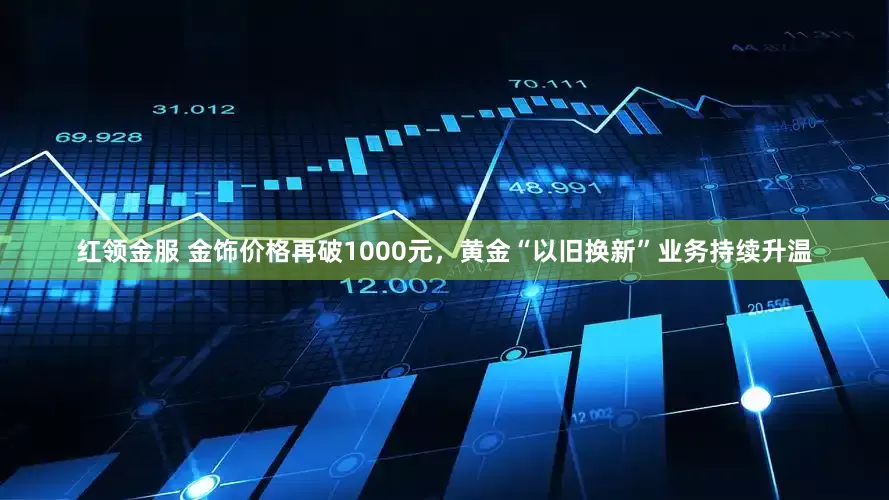 红领金服 金饰价格再破1000元，黄金“以旧换新”业务持续升温