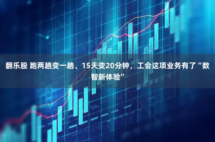 翻乐股 跑两趟变一趟、15天变20分钟，工会这项业务有了“数智新体验”