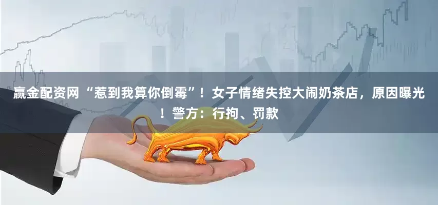 赢金配资网 “惹到我算你倒霉”！女子情绪失控大闹奶茶店，原因曝光！警方：行拘、罚款